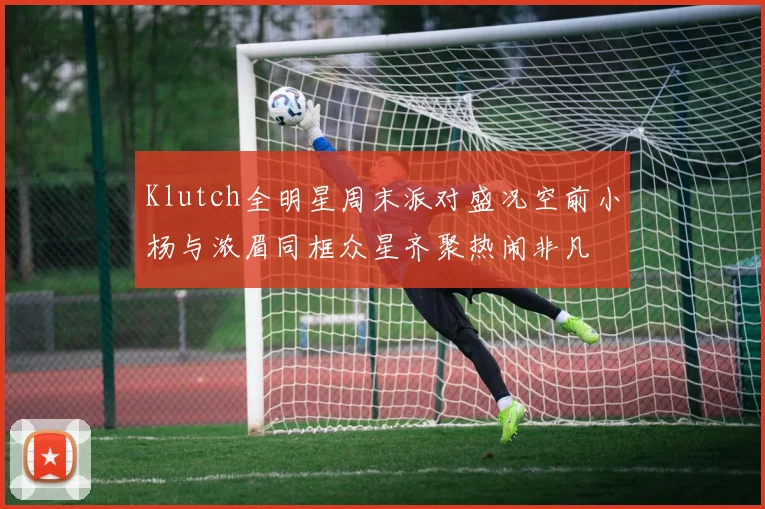 Klutch全明星周末派对盛况空前小杨与浓眉同框众星齐聚热闹非凡