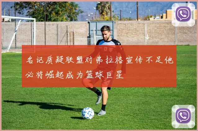名记质疑联盟对弗拉格宣传不足他必将崛起成为篮球巨星
