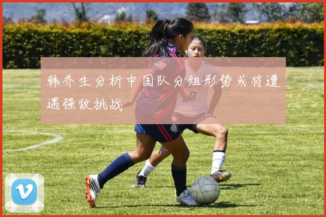 韩乔生分析中国队分组形势或将遭遇强敌挑战