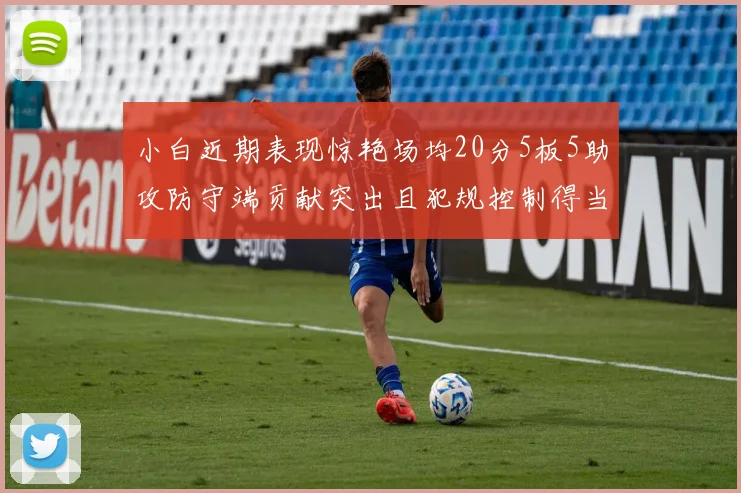 小白近期表现惊艳场均20分5板5助攻防守端贡献突出且犯规控制得当