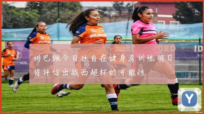 姆巴佩今日独自在健身房训练明日将评估出战西超杯的可能性