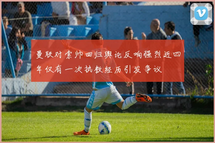 曼联对索帅回归舆论反响强烈近四年仅有一次执教经历引发争议