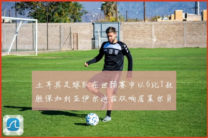 土耳其足球队在世预赛中以6比1狂胜保加利亚伊尔迪兹双响居莱尔贡献进球与助攻