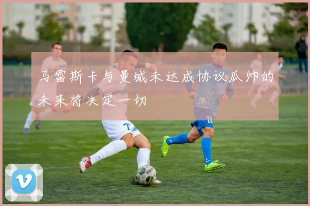 马雷斯卡与曼城未达成协议瓜帅的未来将决定一切