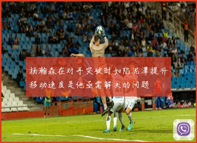 杨瀚森在对手突破时如陷泥潭提升移动速度是他亟需解决的问题