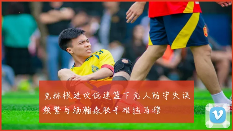 克林根进攻低迷篮下无人防守失误频繁与杨瀚森联手难挡马穆