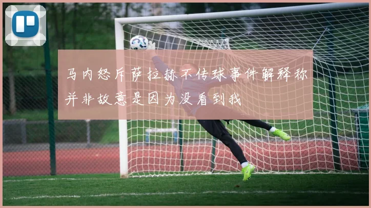 马内怒斥萨拉赫不传球事件解释称并非故意是因为没看到我