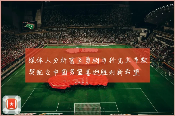 媒体人分析富坚勇树与科克末节默契配合中国男篮喜迎胜利新希望