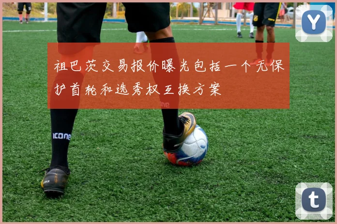 祖巴茨交易报价曝光包括一个无保护首轮和选秀权互换方案