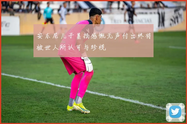 安东尼儿子基扬感慨无声付出终将被世人所认可与珍视