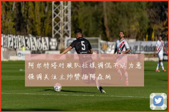 阿尔特塔对狼队社媒调侃不以为意强调关注主帅赞扬阿森纳