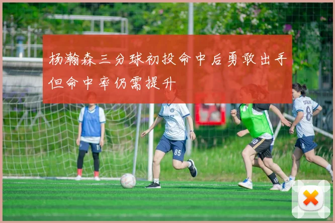 杨瀚森三分球初投命中后勇敢出手但命中率仍需提升