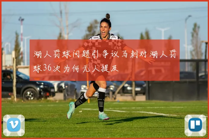湖人罚球问题引争议马刺对湖人罚球36次为何无人提及