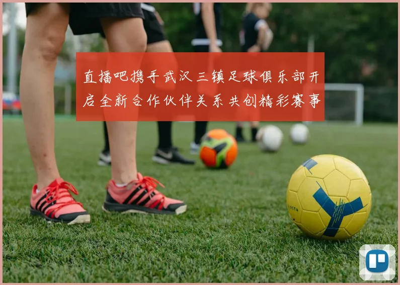 直播吧携手武汉三镇足球俱乐部开启全新合作伙伴关系共创精彩赛事体验
