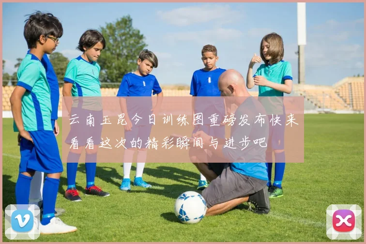 云南玉昆今日训练图重磅发布快来看看这次的精彩瞬间与进步吧