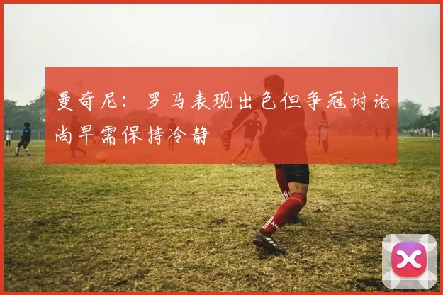 曼奇尼：罗马表现出色但争冠讨论尚早需保持冷静