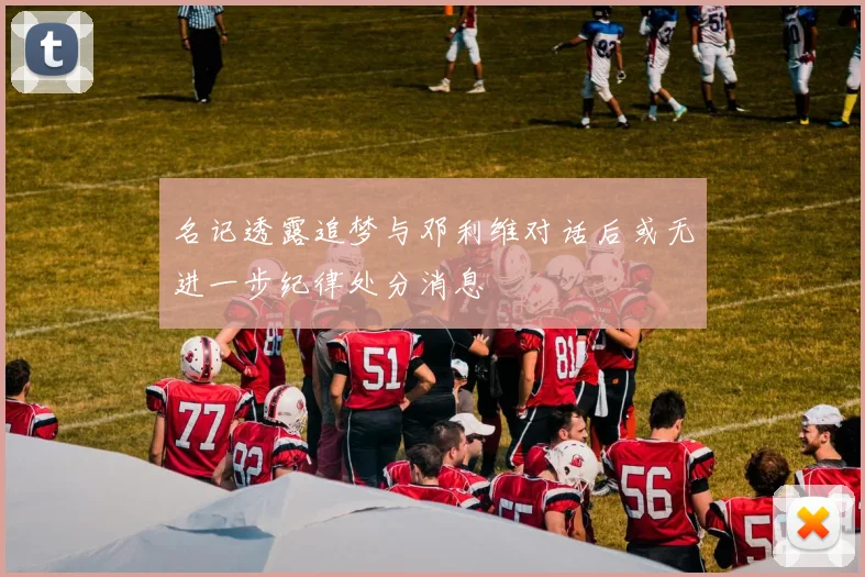 名记透露追梦与邓利维对话后或无进一步纪律处分消息