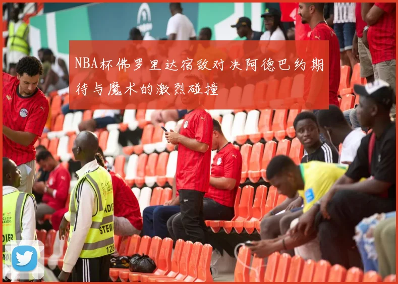 NBA杯佛罗里达宿敌对决阿德巴约期待与魔术的激烈碰撞