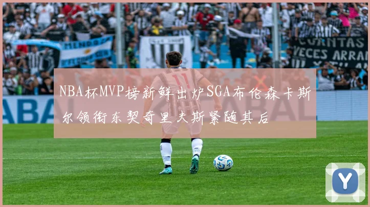 NBA杯MVP榜新鲜出炉SGA布伦森卡斯尔领衔东契奇里夫斯紧随其后