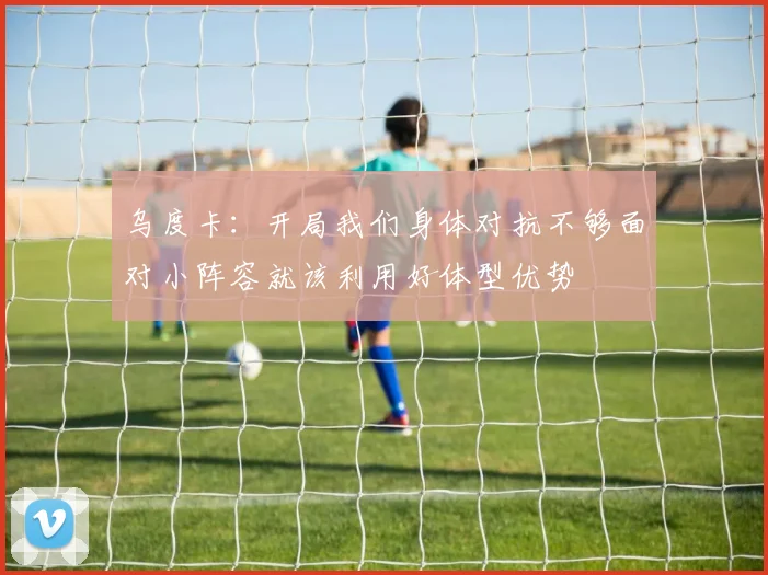 乌度卡：开局我们身体对抗不够面对小阵容就该利用好体型优势