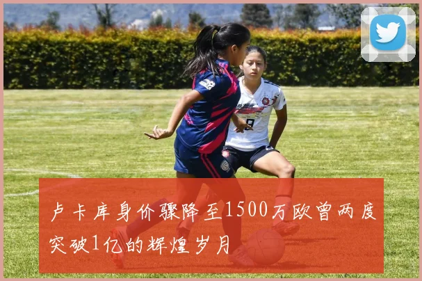 卢卡库身价骤降至1500万欧曾两度突破1亿的辉煌岁月