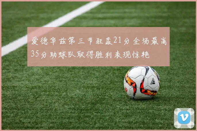爱德华兹第三节狂轰21分全场最高35分助球队取得胜利表现惊艳