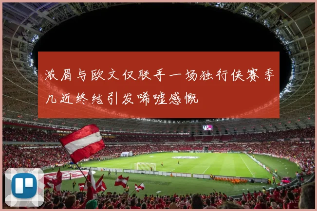 浓眉与欧文仅联手一场独行侠赛季几近终结引发唏嘘感慨