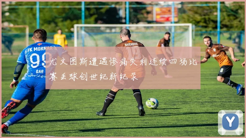 尤文图斯遭遇惨痛失利连续四场比赛丢球创世纪新纪录