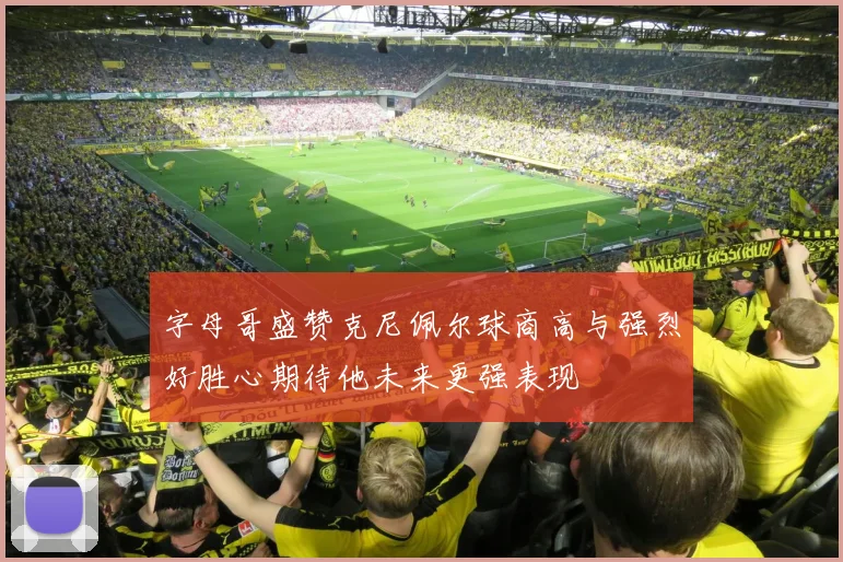 字母哥盛赞克尼佩尔球商高与强烈好胜心期待他未来更强表现