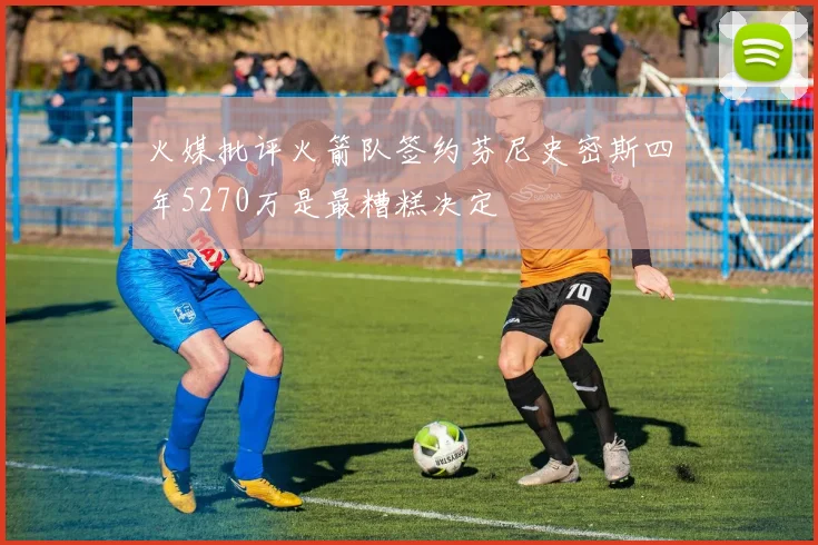 火媒批评火箭队签约芬尼史密斯四年5270万是最糟糕决定